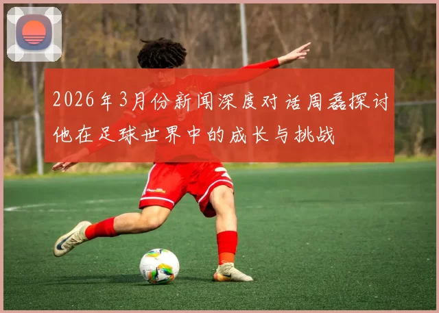 2026年3月份新闻深度对话周磊探讨他在足球世界中的成长与挑战