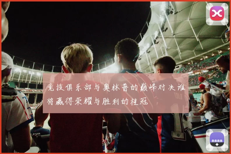 竞技俱乐部与奥林普的巅峰对决谁将赢得荣耀与胜利的桂冠