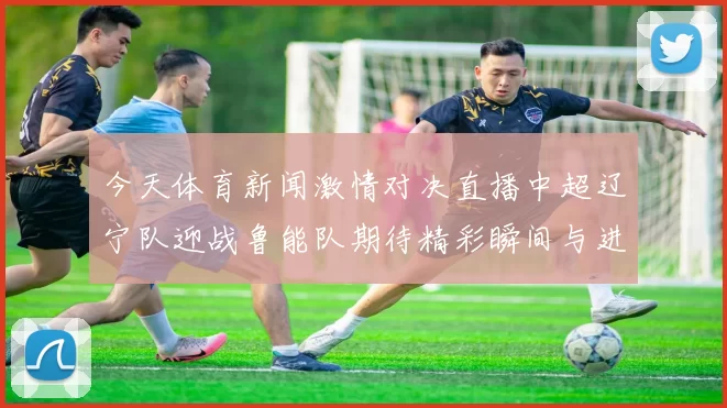 今天体育新闻激情对决直播中超辽宁队迎战鲁能队期待精彩瞬间与进球盛宴