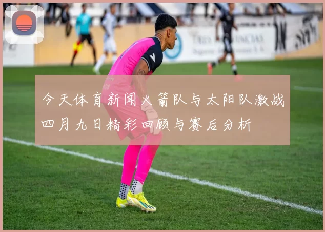 今天体育新闻火箭队与太阳队激战四月九日精彩回顾与赛后分析