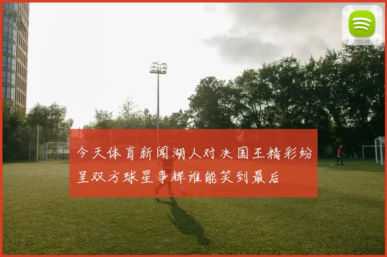 今天体育新闻湖人对决国王精彩纷呈双方球星争辉谁能笑到最后