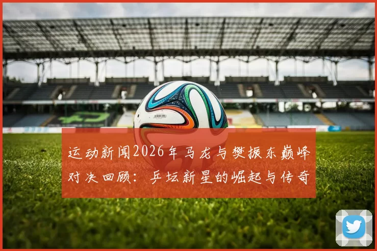 运动新闻2026年马龙与樊振东巅峰对决回顾：乒坛新星的崛起与传奇之路