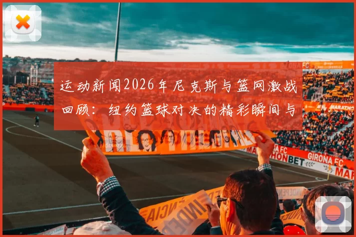 运动新闻2026年尼克斯与篮网激战回顾：纽约篮球对决的精彩瞬间与历史意义