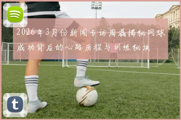 2026年3月份新闻专访周磊揭秘网球成功背后的心路历程与训练秘诀