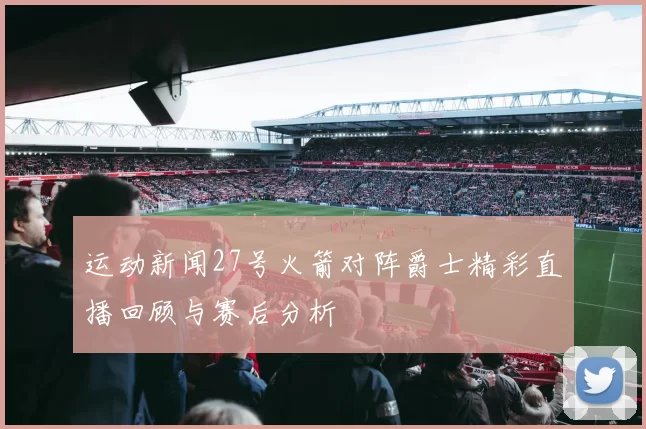 运动新闻27号火箭对阵爵士精彩直播回顾与赛后分析